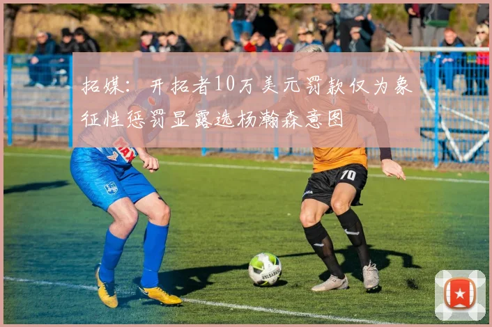 拓媒：开拓者10万美元罚款仅为象征性惩罚显露选杨瀚森意图
