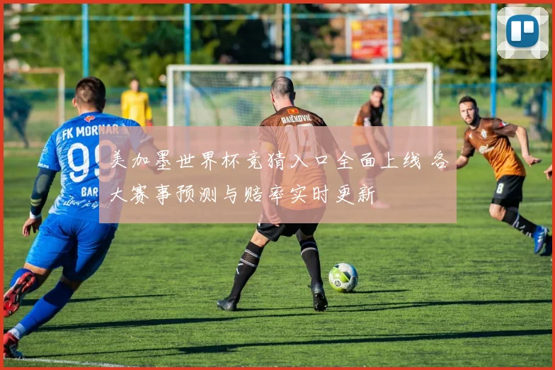 美加墨世界杯竞猜入口全面上线 各大赛事预测与赔率实时更新