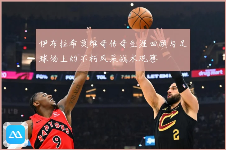 伊布拉希莫维奇传奇生涯回顾与足球场上的不朽风采战术观察