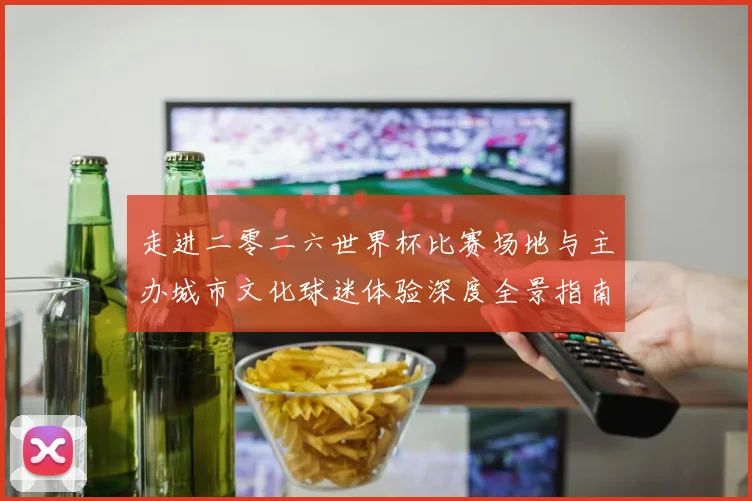 走进二零二六世界杯比赛场地与主办城市文化球迷体验深度全景指南