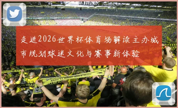 走进2026世界杯体育场解读主办城市规划球迷文化与赛事新体验