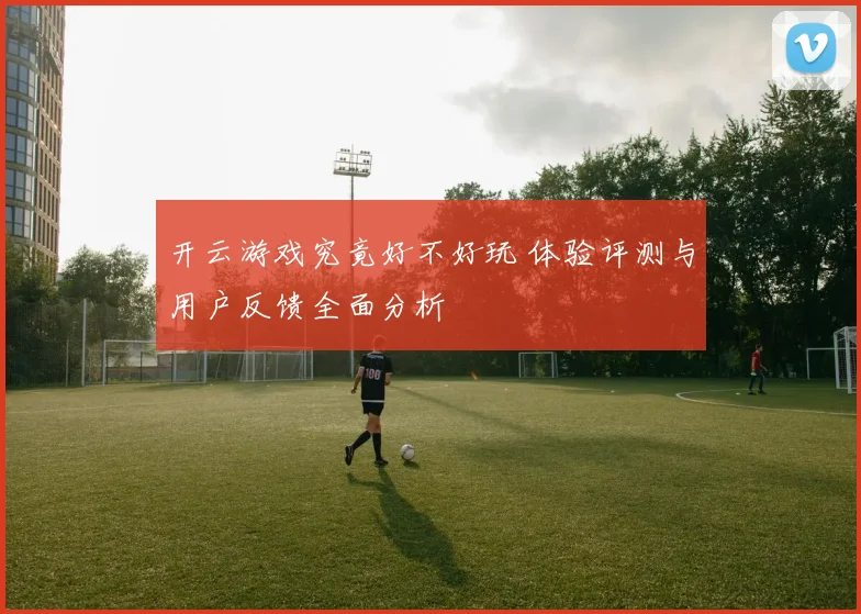 开云游戏究竟好不好玩 体验评测与用户反馈全面分析