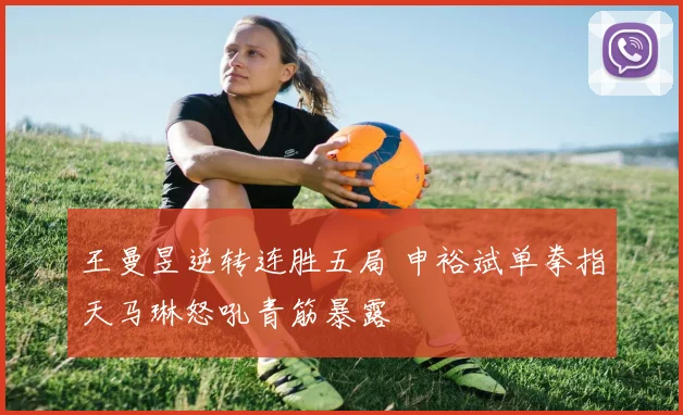 王曼昱逆转连胜五局 申裕斌单拳指天马琳怒吼青筋暴露