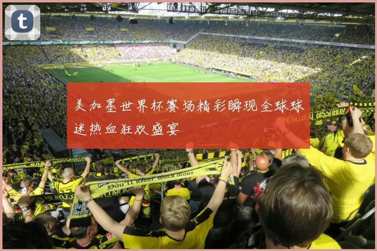 美加墨世界杯赛场精彩瞬现全球球迷热血狂欢盛宴