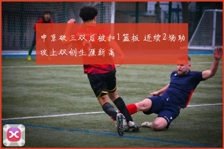 申京砍三双后被扣1篮板 连续2场助攻上双创生涯新高