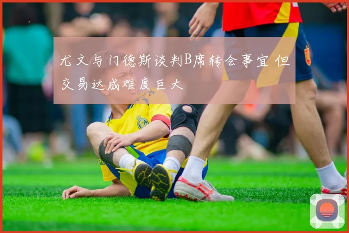 尤文与门德斯谈判B席转会事宜 但交易达成难度巨大