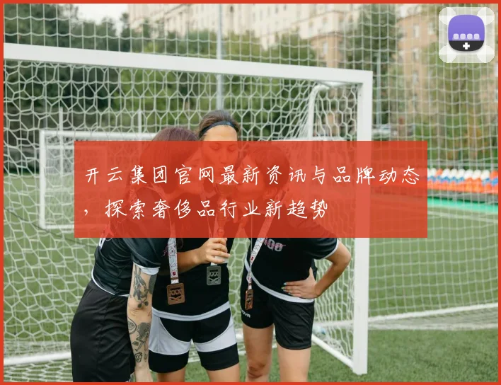 开云集团官网最新资讯与品牌动态，探索奢侈品行业新趋势