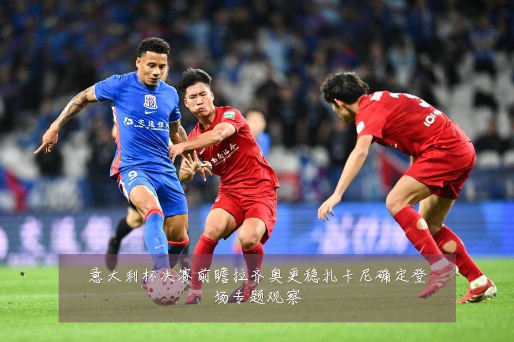 意大利杯决赛前瞻拉齐奥更稳扎卡尼确定登场专题观察