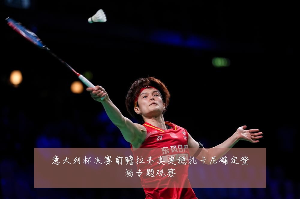 意大利杯决赛前瞻拉齐奥更稳扎卡尼确定登场专题观察