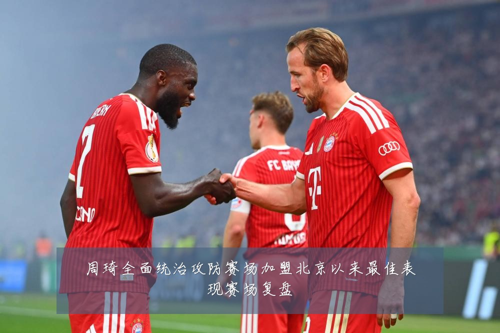周琦全面统治攻防赛场加盟北京以来最佳表现赛场复盘